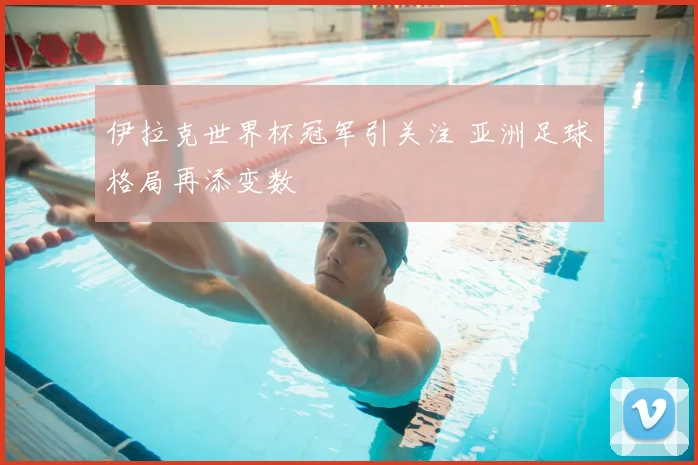 伊拉克世界杯冠军引关注 亚洲足球格局再添变数