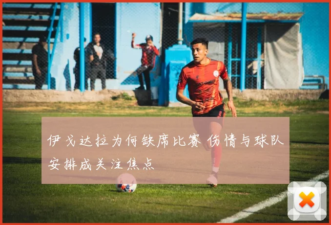 伊戈达拉为何缺席比赛 伤情与球队安排成关注焦点