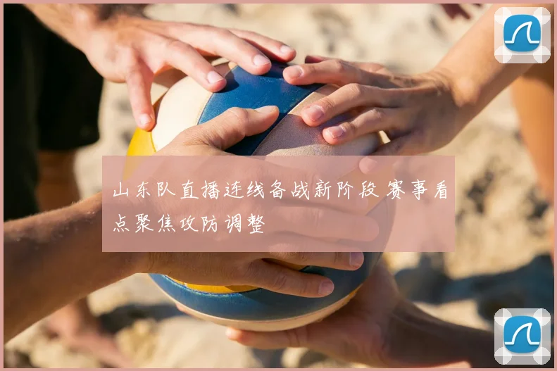 山东队直播连线备战新阶段 赛事看点聚焦攻防调整