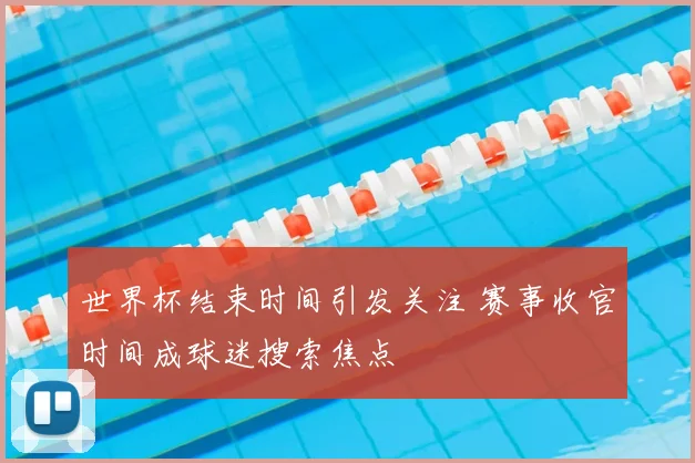 世界杯结束时间引发关注 赛事收官时间成球迷搜索焦点