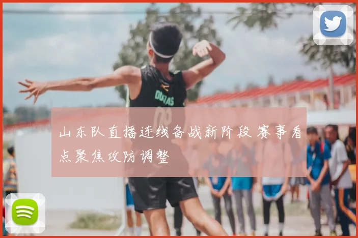 山东队直播连线备战新阶段 赛事看点聚焦攻防调整