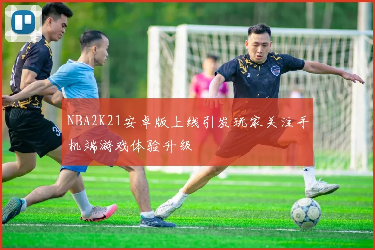 NBA2K21安卓版上线引发玩家关注手机端游戏体验升级