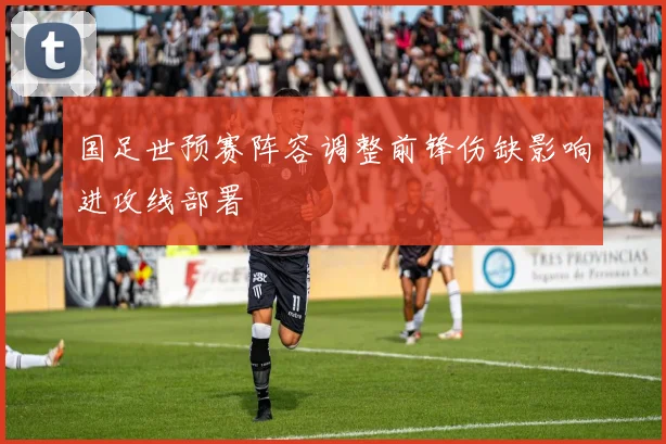 国足世预赛阵容调整前锋伤缺影响进攻线部署