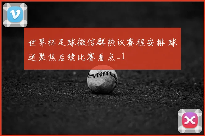 世界杯足球微信群热议赛程安排 球迷聚焦后续比赛看点_1