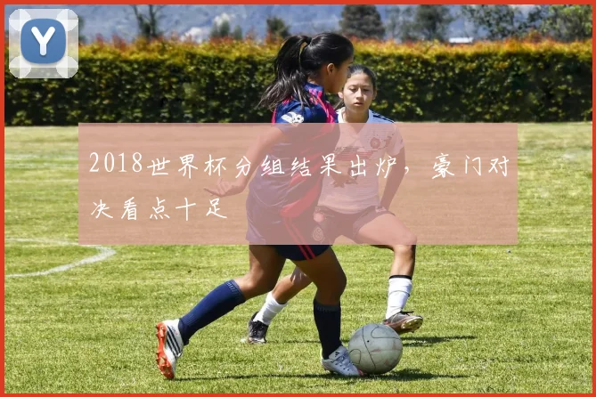 2018世界杯分组结果出炉,豪门对决看点十足