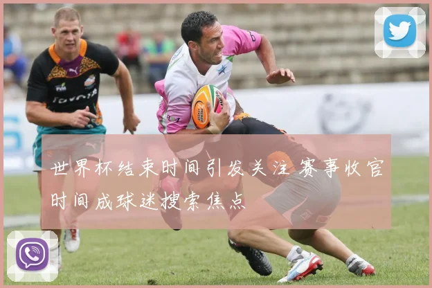 世界杯结束时间引发关注 赛事收官时间成球迷搜索焦点