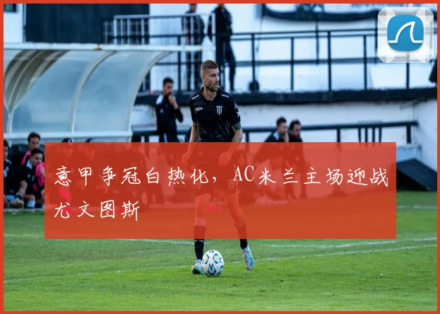 意甲争冠白热化，AC米兰主场迎战尤文图斯