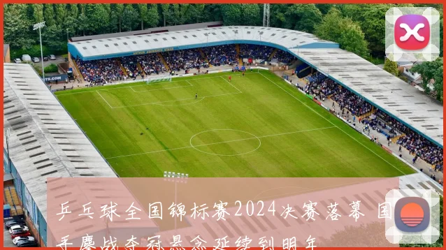 乒乓球全国锦标赛2024决赛落幕 国手鏖战夺冠悬念延续到明年