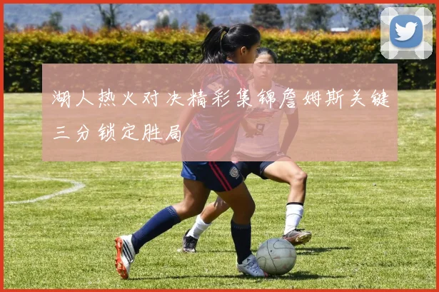 湖人热火对决精彩集锦詹姆斯关键三分锁定胜局