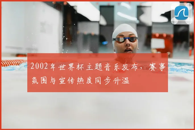 2002年世界杯主题音乐发布，赛事氛围与宣传热度同步升温