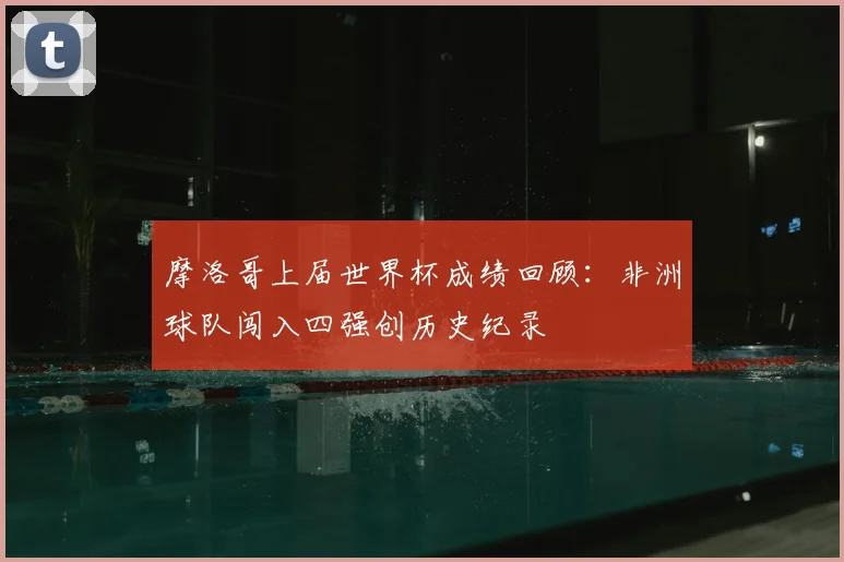 摩洛哥上届世界杯成绩回顾：非洲球队闯入四强创历史纪录