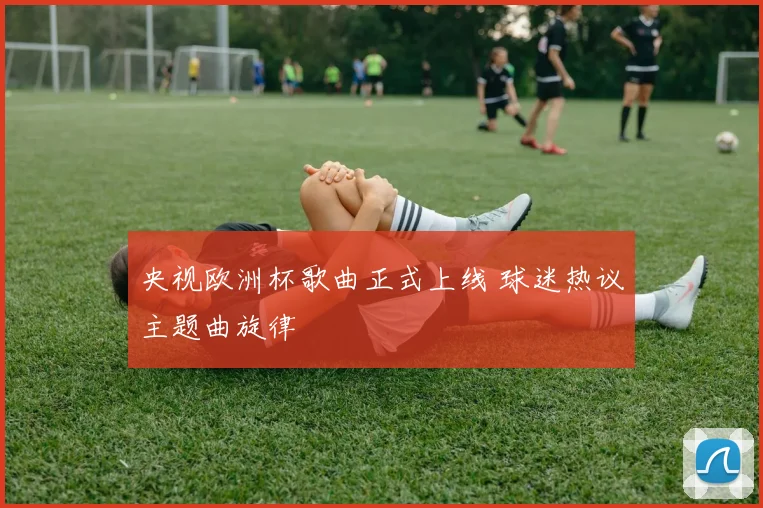 央视欧洲杯歌曲正式上线 球迷热议主题曲旋律