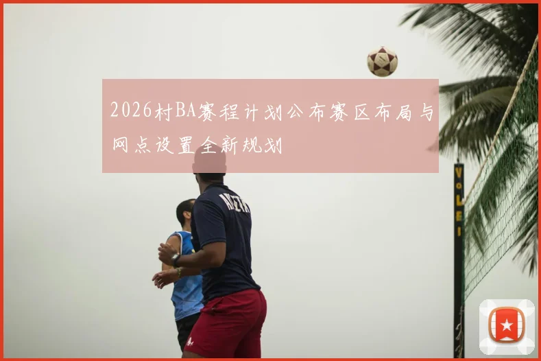 2026村BA赛程计划公布赛区布局与网点设置全新规划