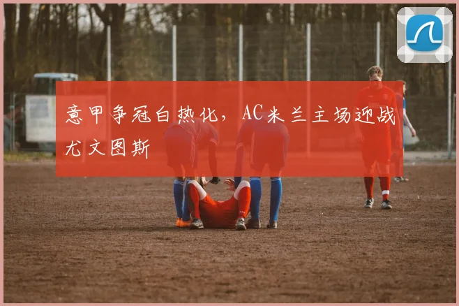意甲争冠白热化，AC米兰主场迎战尤文图斯