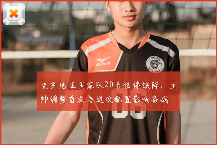 克罗地亚国家队20号伤停缺阵，主帅调整首发与进攻配置影响备战