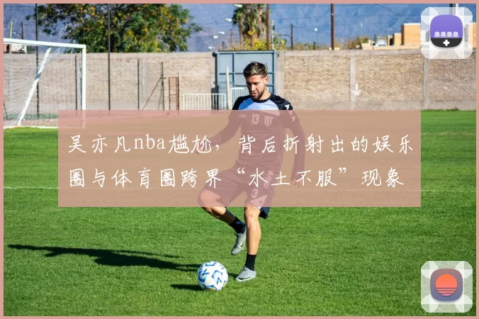 吴亦凡nba尴尬,背后折射出的娱乐圈与体育圈跨界“水土不服”现象