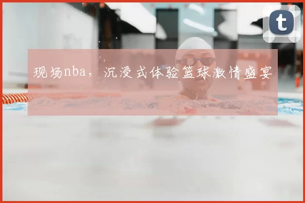 现场nba，沉浸式体验篮球激情盛宴