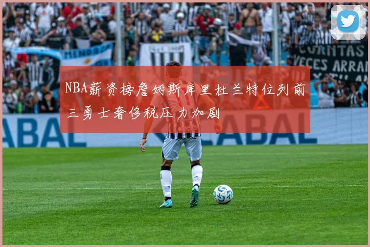 NBA薪资榜詹姆斯库里杜兰特位列前三勇士奢侈税压力加剧