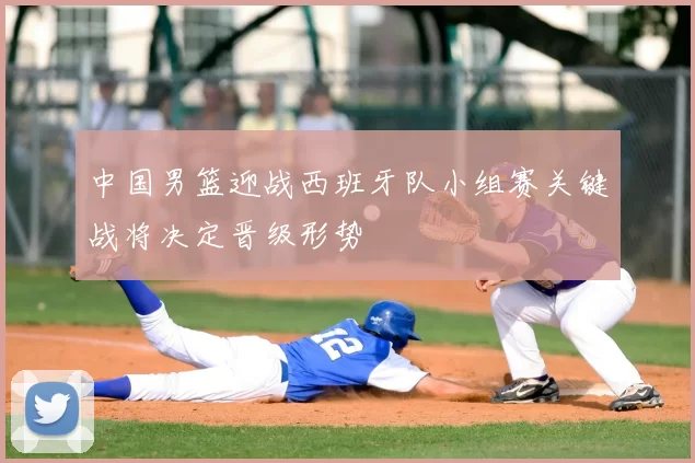 中国男篮迎战西班牙队小组赛关键战将决定晋级形势