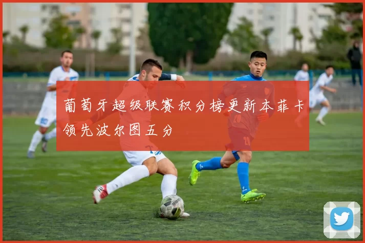 葡萄牙超级联赛积分榜更新本菲卡领先波尔图五分