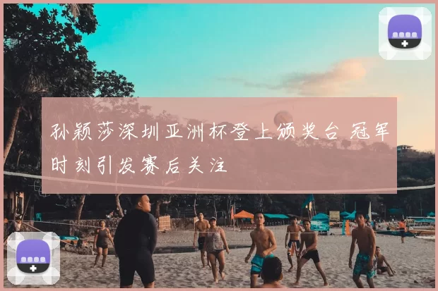 孙颖莎深圳亚洲杯登上颁奖台 冠军时刻引发赛后关注