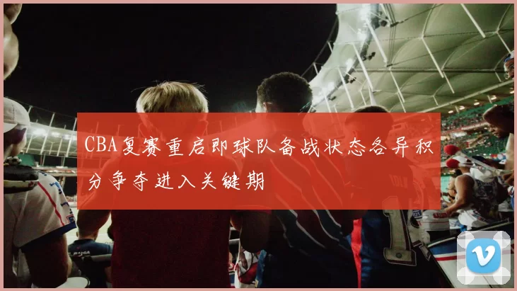 CBA复赛重启即球队备战状态各异积分争夺进入关键期