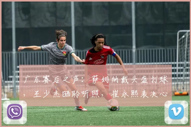 广东赛后之声：萨姆纳戴头盔打球，王少杰晒聆听照，崔永熙表决心