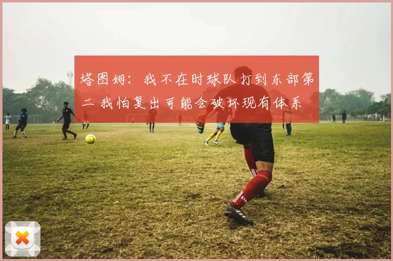 塔图姆：我不在时球队打到东部第二 我怕复出可能会破坏现有体系