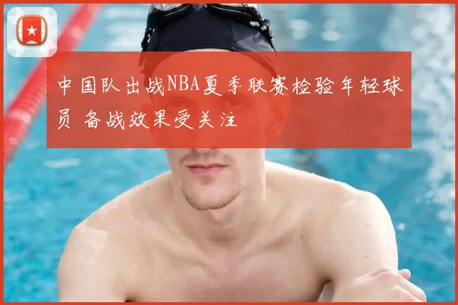 中国队出战NBA夏季联赛检验年轻球员 备战效果受关注