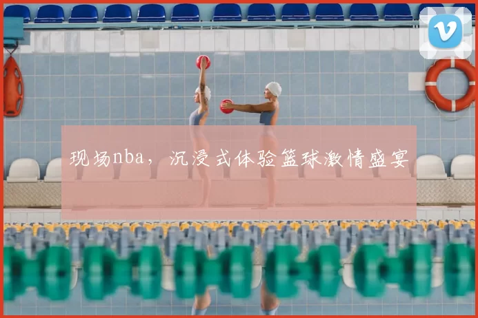 现场nba,沉浸式体验篮球激情盛宴