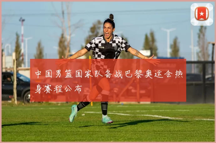 中国男篮国家队备战巴黎奥运会热身赛程公布