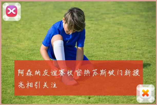 阿森纳友谊赛收官热苏斯破门新援亮相引关注