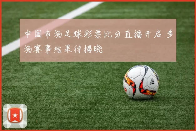 中国市场足球彩票比分直播开启 多场赛事结果待揭晓