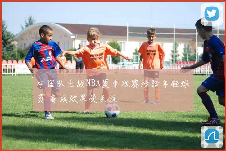 中国队出战NBA夏季联赛检验年轻球员 备战效果受关注