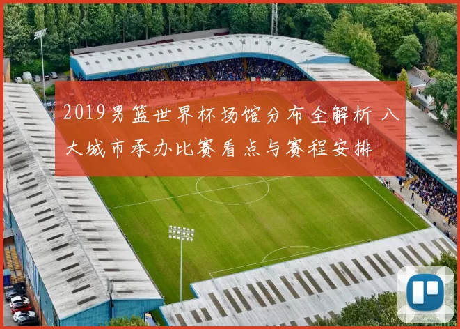 2019男篮世界杯场馆分布全解析 八大城市承办比赛看点与赛程安排