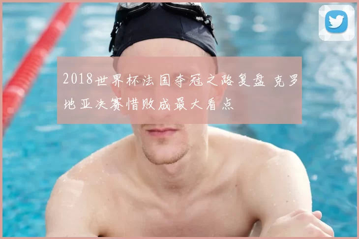 2018世界杯法国夺冠之路复盘 克罗地亚决赛惜败成最大看点