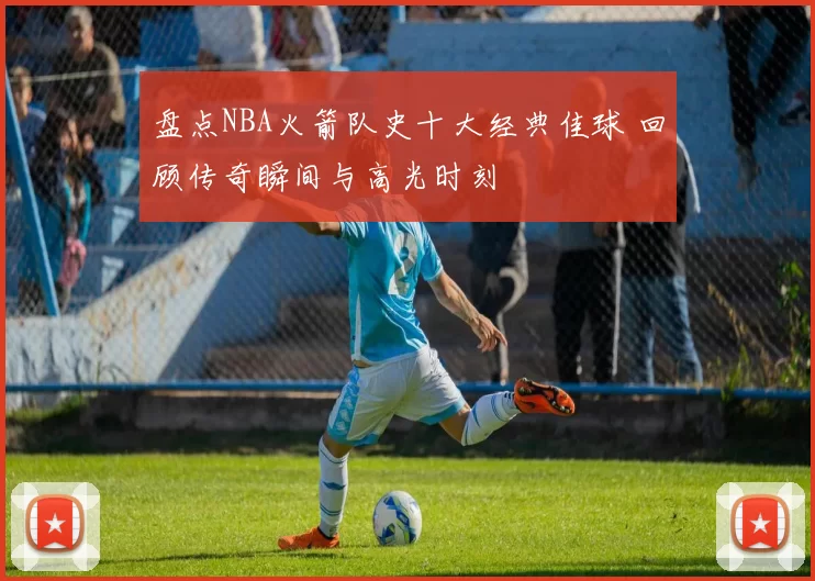 盘点NBA火箭队史十大经典佳球 回顾传奇瞬间与高光时刻