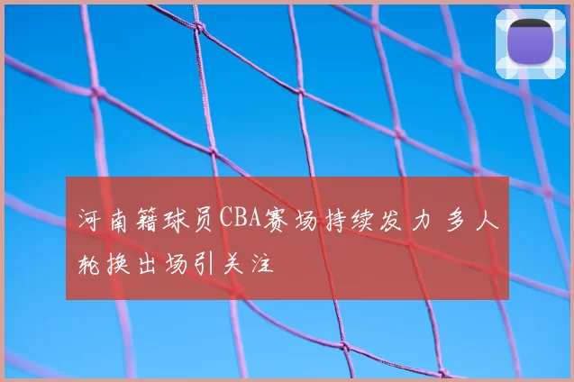 河南籍球员CBA赛场持续发力 多人轮换出场引关注