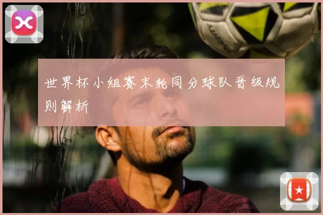 世界杯小组赛末轮同分球队晋级规则解析