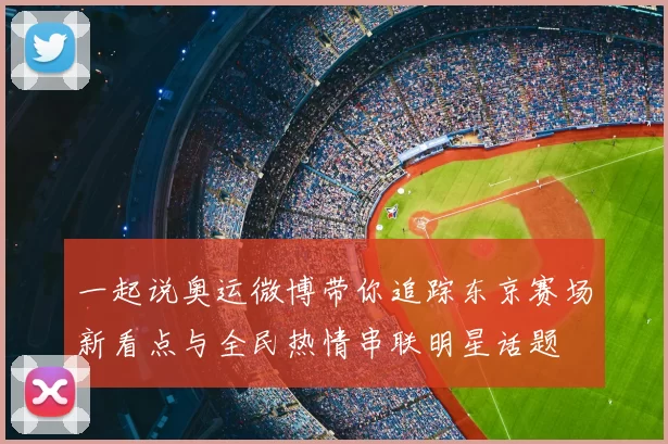 一起说奥运微博带你追踪东京赛场新看点与全民热情串联明星话题