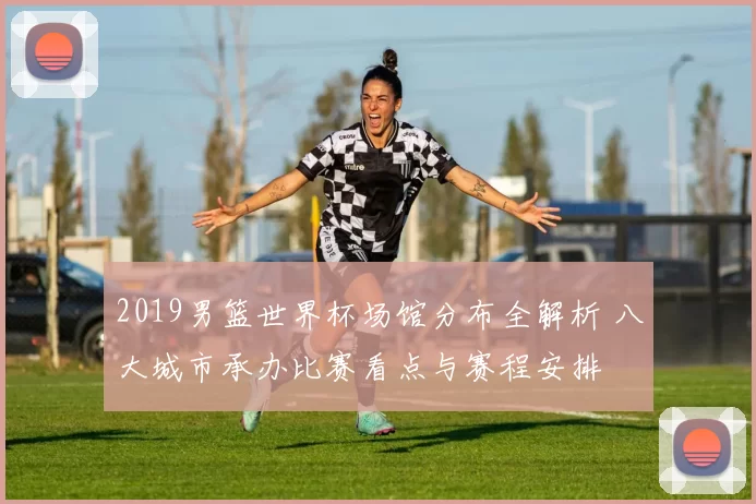 2019男篮世界杯场馆分布全解析 八大城市承办比赛看点与赛程安排