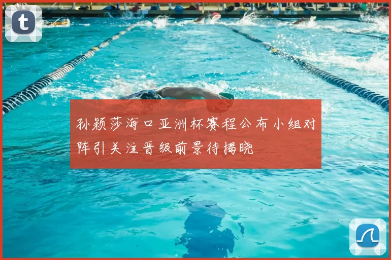 孙颖莎海口亚洲杯赛程公布小组对阵引关注晋级前景待揭晓