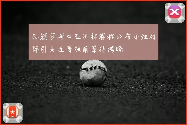孙颖莎海口亚洲杯赛程公布小组对阵引关注晋级前景待揭晓