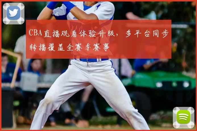 CBA直播观看体验升级，多平台同步转播覆盖全赛季赛事