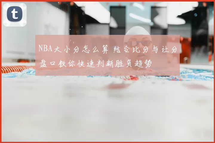 NBA大小分怎么算 结合比分与让分盘口教你快速判断胜负趋势