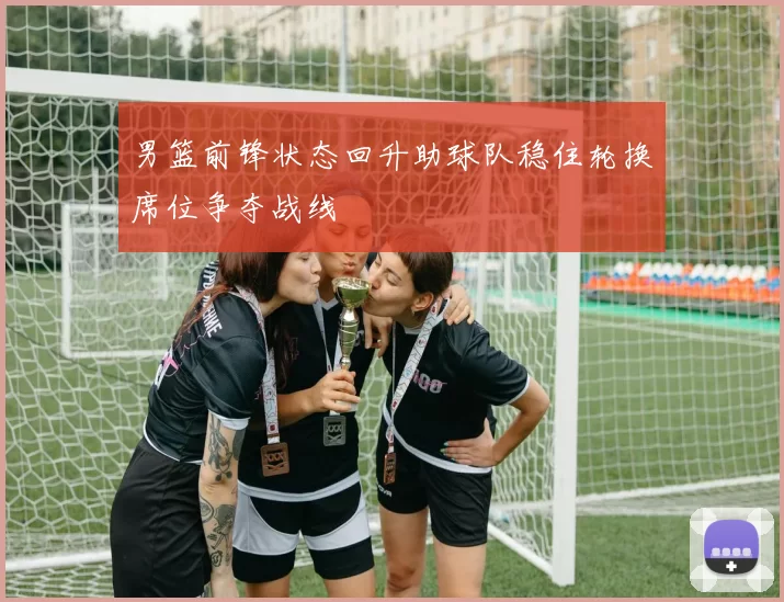 男篮前锋状态回升助球队稳住轮换席位争夺战线