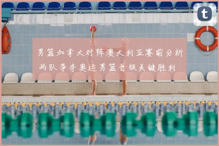 男篮加拿大对阵澳大利亚赛前分析 两队争夺奥运男篮晋级关键胜利