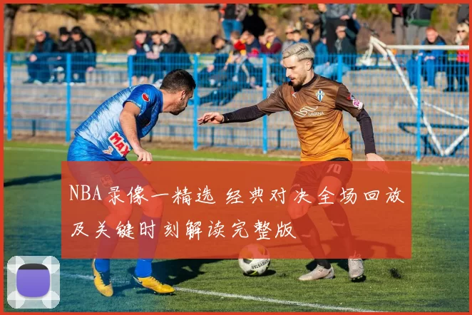 NBA录像一精选 经典对决全场回放及关键时刻解读完整版