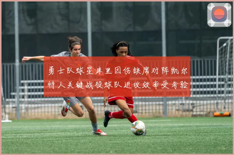 勇士队球星库里因伤缺席对阵凯尔特人关键战役球队进攻效率受考验