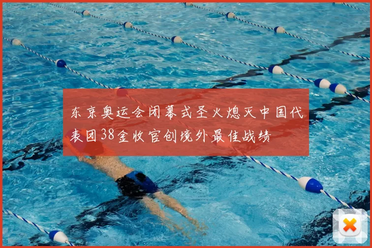 东京奥运会闭幕式圣火熄灭中国代表团38金收官创境外最佳战绩